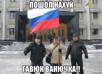 пошол нахуй гавюк ванючка!!
