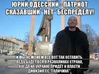 ЮРИЙ ОДЕССКИЙ - ПАТРИОТ СКАЗАВШИЙ "НЕТ" БЕСПРЕДЕЛУ! _____И МЫ НЕ МОЖЕМ ВСЁ ВОТ ТАК ОСТАВИТЬ._____ ВЕДЬ БУДЕТ ВСЯ В РАЗВАЛИНАХ СТРАНА, ______КОГДА НА УКРАИНЕ ПРИДЁТ К ВЛАСТИ______ ДИВИЗИЯ СС "ГАЛИЧИНА".