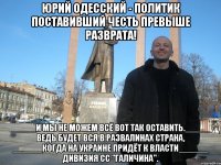 ЮРИЙ ОДЕССКИЙ - политик поставивший честь превыше разврата! _____И МЫ НЕ МОЖЕМ ВСЁ ВОТ ТАК ОСТАВИТЬ._____ ВЕДЬ БУДЕТ ВСЯ В РАЗВАЛИНАХ СТРАНА, ______КОГДА НА УКРАИНЕ ПРИДЁТ К ВЛАСТИ______ ДИВИЗИЯ СС "ГАЛИЧИНА".