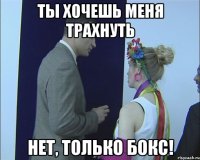 ты хочешь меня трахнуть нет, только бокс!
