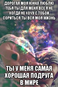 Дорогая моя Юнка люблю тебя ты для меня все я не когда не хочу с тобой сориться ты вся моя жизнь Ты у меня самая хорошая подруга в мире