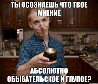 Ты осознаешь что твое мнение абсолютно обывательское и глупое?