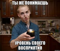 Ты же понимаешь уровень своего восприятия