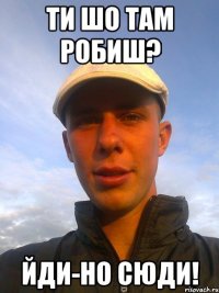 ти шо там робиш? йди-но сюди!