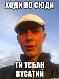 ходи но сюди ти уєбан вусатий