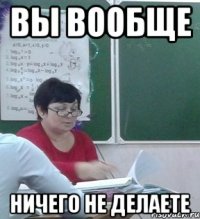 Вы вообще НИЧЕГО НЕ ДЕЛАЕТЕ