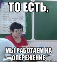 То есть, Мы работаем на опережение