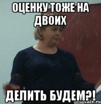 оценку тоже на двоих делить будем?!