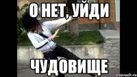 о нет, уйди чудовище