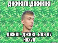 джикіпі.джикікі джикі...джикі...бля ну нахуй