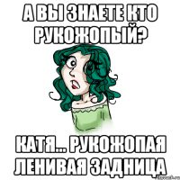 А вы знаете кто рукожопый? Катя... Рукожопая ленивая задница