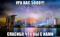 УРА НАС 5000!!! СПАСИБО ЧТО ВЫ С НАМИ