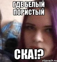 Где белый пористый ска!?