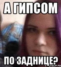 а гипсом по заднице?