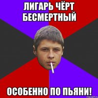 Лигарь чёрт Бесмертный Особенно по пьяни!