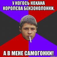 У когось кохана королєва бензоколонки, а в мене самогонки!