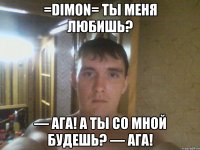 =DIMON= ты меня любишь? — Ага! А ты со мной будешь? — Ага!