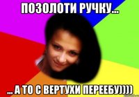 позолоти ручку... ... а то с вертухи переебу))))