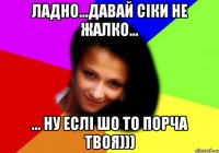ладно...давай сіки не жалко... ... ну еслі шо то порча твоя)))