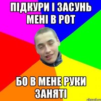 ПІДКУРИ І ЗАСУНЬ МЕНІ В РОТ БО В МЕНЕ РУКИ ЗАНЯТІ