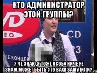 КТО АДМИНИСТРАТОР ЭТОЙ ГРУППЫ? Я ЧЕ ЗНАЮ,Я ТОЖЕ ОСОБО НИЧЕ НЕ ЗНАЮ.МОЖЕТ БЫТЬ ЭТО ВАХИ ЗАМУТИЛИ?