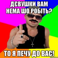 Дєвушки вам нема шо робіть? То я печу до вас!