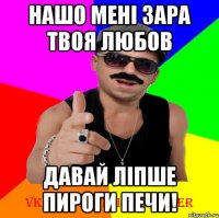 нашо мені зара твоя любов давай ліпше пироги печи!