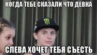 Когда тебе сказали что девка слева хочет тебя съесть
