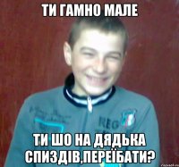 ти гамно мале ти шо на дядька спиздів,переїбати?