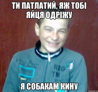 ти патлатий, яж тобі яйця одріжу я собакам кину