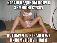 играю ледяном полу в зимнюю стужу потому что играю в wf никому не нужная я