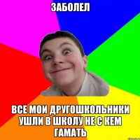 заболел все мои другошкольники ушли в школу не с кем гамать
