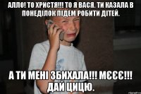 Алло! То Христя!!! То я Вася. Ти казала в понеділок підем робити дітей. А ти мені збихала!!! Мєєє!!! Дай цицю.