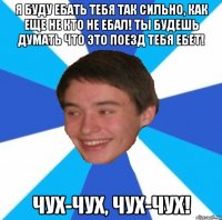 Я буду ебать тебя так сильно, как еще не кто не ебал! Ты будешь думать что это поезд тебя ебет! Чух-чух, чух-чух!