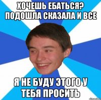 Хочешь ебаться? Подошла сказала и все я не буду этого у тебя просить