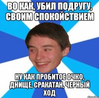 Во как, убил подругу, своим спокойствием Ну как пробитое очко, днище, сракатан, черный ход