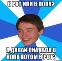 В рот или в попу? А давай сначала в попу потом в рот?