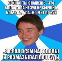 Сейчас ты скажешь "Это было типа не хуя не смешно, бла, бла, бла" но мне по хуй , я срал всем на головы и размазывал по груди