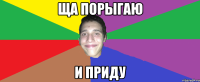 ща порыгаю и приду