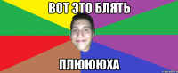 ВОТ ЭТО БЛЯТЬ ПЛЮЮЮХА