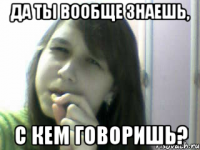 да ты вообще знаешь, с кем говоришь?