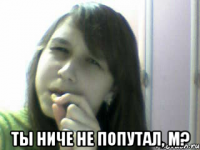  ты ниче не попутал, м?
