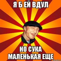 я б ей вдул но сука маленькая еще