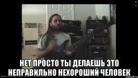  Нет просто ты делаешь это неправильно нехороший человек