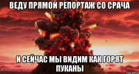 ВЕДУ ПРЯМОЙ РЕПОРТАЖ СО СРАЧА И СЕЙЧАС МЫ ВИДИМ КАК ГОРЯТ ПУКАНЫ