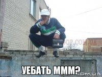  уебать ммм?