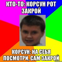 кто-то: Корсун рот закрой Корсун: на себя посмотри, сам закрой