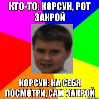 кто-то: Корсун, рот закрой Корсун: на себя посмотри, сам закрой