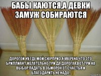 Бабы каются,а девки замуж собираются Дорогой,ну где мой сюрприз,я уверена что это бриллиант,желательно три.Да дорогая,вот три на выбор.Падать в обморок от счастья и благодарить не надо.