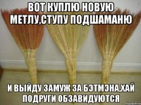 Вот куплю новую метлу,ступу подшаманю И выйду замуж за бэтмэна,хай подруги обзавидуются